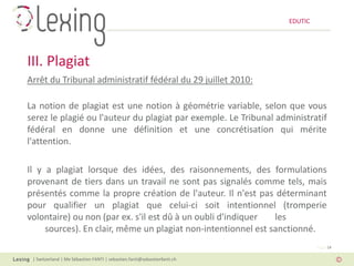 EDUTIC




III. Plagiat
Arrêt du Tribunal administratif fédéral du 29 juillet 2010:

La notion de plagiat est une notion à géométrie variable, selon que vous
serez le plagié ou l'auteur du plagiat par exemple. Le Tribunal administratif
fédéral en donne une définition et une concrétisation qui mérite
l'attention.

Il y a plagiat lorsque des idées, des raisonnements, des formulations
provenant de tiers dans un travail ne sont pas signalés comme tels, mais
présentés comme la propre création de l'auteur. Il n'est pas déterminant
pour qualifier un plagiat que celui-ci soit intentionnel (tromperie
volontaire) ou non (par ex. s'il est dû à un oubli d'indiquer  les
     sources). En clair, même un plagiat non-intentionnel est sanctionné.
                                                                                   Page 14

 | Switzerland | Me Sébastien FANTI | sebastien.fanti@sebastienfanti.ch
 