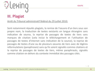 EDUTIC




III. Plagiat
Arrêt du Tribunal administratif fédéral du 29 juillet 2010:

Sont notamment réputés plagiats, la remise de l'oeuvre d'un tiers sous son
propre nom, la traduction de textes existants en langue étrangère sans
indication de source, la reprise de passages de textes de tiers sans
marques de citation (cela inclut le téléchargement et l'utilisation de
passages de textes d'internet sans indication de la source), la reprise de
passages de textes d'une ou de plusieurs oeuvres de tiers avec de légères
reformulations (paraphrases) sans qu'ils soient signalés comme citations et
la reprise de passages de textes de tiers, même paraphrasés, signalés
comme citation en dehors du contexte immédiat des passages cités.



                                                                                   Page 15

 | Switzerland | Me Sébastien FANTI | sebastien.fanti@sebastienfanti.ch
 