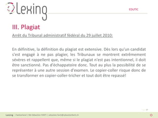 EDUTIC




III. Plagiat
Arrêt du Tribunal administratif fédéral du 29 juillet 2010:


En définitive, la définition du plagiat est extensive. Dès lors qu'un candidat
s'est engagé à ne pas plagier, les Tribunaux se montrent extrêmement
sévères et rappellent que, même si le plagiat n'est pas intentionnel, il doit
être sanctionné. Pas d'échappatoire donc. Tout au plus la possibilité de se
représenter à une autre session d'examen. Le copier-coller risque donc de
se transformer en copier-coller-tricher et tout doit être repassé!




                                                                                   Page 17

 | Switzerland | Me Sébastien FANTI | sebastien.fanti@sebastienfanti.ch
 