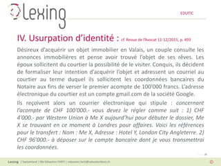EDUTIC




IV. Usurpation d’identité : cf. Revue de l’Avocat 11-12/2011, p. 493
Désireux d’acquérir un objet immobilier en Valais, un couple consulte les
annonces immobilières et pense avoir trouvé l’objet de ses rêves. Les
époux sollicitent du courtier la possibilité de le visiter. Conquis, ils décident
de formaliser leur intention d’acquérir l’objet et adressent un courriel au
courtier au terme duquel ils sollicitent les coordonnées bancaires du
Notaire aux fins de verser le premier acompte de 100'000 francs. L’adresse
électronique du courtier est un compte gmail.com de la société Google.
Ils reçoivent alors un courrier électronique qui stipule : concernant
l’acompte de CHF 100'000.- vous devez le régler comme suit : 1) CHF
4'000.- par Western Union à Me X aujourd’hui pour débuter le dossier, Me
X se trouvant en ce moment à Londres pour affaires. Voici les références
pour le transfert : Nom : Me X, Adresse : Hotel Y, London City Angleterre. 2)
CHF 96'000.- à déposer sur le compte bancaire dont je vous transmettrai
les coordonnées.
                                                                                   Page 18

 | Switzerland | Me Sébastien FANTI | sebastien.fanti@sebastienfanti.ch
 