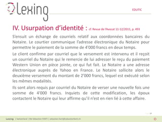 EDUTIC




IV. Usurpation d’identité : cf. Revue de l’Avocat 11-12/2011, p. 493
S’ensuit un échange de courriels relatif aux coordonnées bancaires du
Notaire. Le courtier communique l’adresse électronique du Notaire pour
permettre le paiement de la somme de 4'000 francs en deux temps.
Le client confirme par courriel que le versement est intervenu et il reçoit
un courriel du Notaire qui le remercie de lui adresser le reçu du paiement
Western Union en pièce jointe, ce qui fut fait. Le Notaire a une adresse
électronique auprès de Yahoo en France. Le Notaire sollicite alors le
deuxième versement du montant de 2'000 francs, lequel est exécuté selon
les mêmes modalités.
Ils sont alors requis par courriel du Notaire de verser une nouvelle fois une
somme de 4'000 francs. Inquiets de cette modification, les époux
contactent le Notaire qui leur affirme qu’il n’est en rien lié à cette affaire.


                                                                                   Page 19

 | Switzerland | Me Sébastien FANTI | sebastien.fanti@sebastienfanti.ch
 