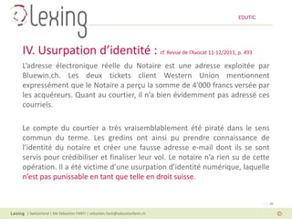 EDUTIC




IV. Usurpation d’identité : cf. Revue de l’Avocat 11-12/2011, p. 493
L’adresse électronique réelle du Notaire est une adresse exploitée par
Bluewin.ch. Les deux tickets client Western Union mentionnent
expressément que le Notaire a perçu la somme de 4'000 francs versée par
les acquéreurs. Quant au courtier, il n’a bien évidemment pas adressé ces
courriels.

Le compte du courtier a très vraisemblablement été piraté dans le sens
commun du terme. Les gredins ont ainsi pu prendre connaissance de
l’identité du notaire et créer une fausse adresse e-mail dont ils se sont
servis pour crédibiliser et finaliser leur vol. Le notaire n’a rien su de cette
opération. Il a été victime d’une usurpation d’identité numérique, laquelle
n’est pas punissable en tant que telle en droit suisse.


                                                                                   Page 20

 | Switzerland | Me Sébastien FANTI | sebastien.fanti@sebastienfanti.ch
 