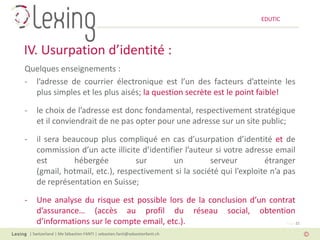 EDUTIC




IV. Usurpation d’identité :
Quelques enseignements :
- l’adresse de courrier électronique est l’un des facteurs d’atteinte les
  plus simples et les plus aisés; la question secrète est le point faible!

-      le choix de l’adresse est donc fondamental, respectivement stratégique
       et il conviendrait de ne pas opter pour une adresse sur un site public;

-      il sera beaucoup plus compliqué en cas d’usurpation d’identité et de
       commission d’un acte illicite d’identifier l’auteur si votre adresse email
       est        hébergée          sur       un         serveur         étranger
       (gmail, hotmail, etc.), respectivement si la société qui l’exploite n’a pas
       de représentation en Suisse;

-      Une analyse du risque est possible lors de la conclusion d’un contrat
       d’assurance… (accès au profil du réseau social, obtention
       d’informations sur le compte email, etc.).                         Page 22

    | Switzerland | Me Sébastien FANTI | sebastien.fanti@sebastienfanti.ch
 