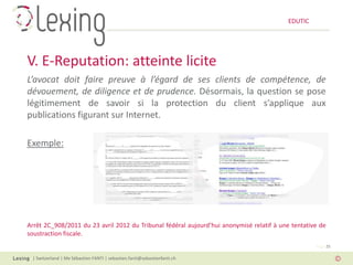 EDUTIC




V. E-Reputation: atteinte licite
L’avocat doit faire preuve à l’égard de ses clients de compétence, de
dévouement, de diligence et de prudence. Désormais, la question se pose
légitimement de savoir si la protection du client s’applique aux
publications figurant sur Internet.

Exemple:




Arrêt 2C_908/2011 du 23 avril 2012 du Tribunal fédéral aujourd’hui anonymisé relatif à une tentative de
soustraction fiscale.
                                                                                                   Page 25

 | Switzerland | Me Sébastien FANTI | sebastien.fanti@sebastienfanti.ch
 