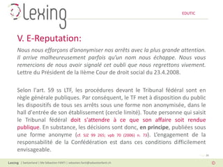 EDUTIC




V. E-Reputation:
Nous nous efforçons d’anonymiser nos arrêts avec la plus grande attention.
Il arrive malheureusement parfois qu’un nom nous échappe. Nous vous
remercions de nous avoir signalé cet oubli que nous regrettons vivement.
Lettre du Président de la IIème Cour de droit social du 23.4.2008.

Selon l'art. 59 ss LTF, les procédures devant le Tribunal fédéral sont en
règle générale publiques. Par conséquent, le TF met à disposition du public
les dispositifs de tous ses arrêts sous une forme non anonymisée, dans le
hall d'entrée de son établissement (cercle limité). Toute personne qui saisit
le Tribunal fédéral doit s'attendre à ce que son affaire soit rendue
publique. En substance, les décisions sont donc, en principe, publiées sous
une forme anonyme (cf. SJZ 99 265; vpb 70 (2006) n. 73). L’engagement de la
responsabilité de la Confédération est dans ces conditions difficilement
envisageable.
                                                                                   Page 26

 | Switzerland | Me Sébastien FANTI | sebastien.fanti@sebastienfanti.ch
 