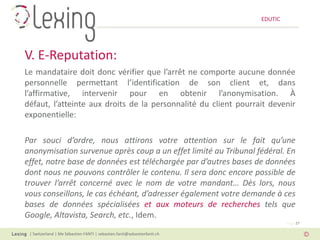 EDUTIC




V. E-Reputation:
Le mandataire doit donc vérifier que l’arrêt ne comporte aucune donnée
personnelle permettant l’identification de son client et, dans
l’affirmative, intervenir pour en obtenir l’anonymisation. À
défaut, l’atteinte aux droits de la personnalité du client pourrait devenir
exponentielle:

Par souci d’ordre, nous attirons votre attention sur le fait qu’une
anonymisation survenue après coup a un effet limité au Tribunal fédéral. En
effet, notre base de données est téléchargée par d’autres bases de données
dont nous ne pouvons contrôler le contenu. Il sera donc encore possible de
trouver l’arrêt concerné avec le nom de votre mandant… Dès lors, nous
vous conseillons, le cas échéant, d’adresser également votre demande à ces
bases de données spécialisées et aux moteurs de recherches tels que
Google, Altavista, Search, etc., Idem.
                                                                                   Page 27

 | Switzerland | Me Sébastien FANTI | sebastien.fanti@sebastienfanti.ch
 