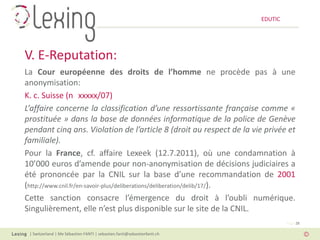 EDUTIC




V. E-Reputation:
La Cour européenne des droits de l’homme ne procède pas à une
anonymisation:
K. c. Suisse (n xxxxx/07)
L’affaire concerne la classification d’une ressortissante française comme «
prostituée » dans la base de données informatique de la police de Genève
pendant cinq ans. Violation de l’article 8 (droit au respect de la vie privée et
familiale).
Pour la France, cf. affaire Lexeek (12.7.2011), où une condamnation à
10’000 euros d’amende pour non-anonymisation de décisions judiciaires a
été prononcée par la CNIL sur la base d’une recommandation de 2001
(http://www.cnil.fr/en-savoir-plus/deliberations/deliberation/delib/17/).
Cette sanction consacre l’émergence du droit à l’oubli numérique.
Singulièrement, elle n’est plus disponible sur le site de la CNIL.
                                                                                   Page 28

 | Switzerland | Me Sébastien FANTI | sebastien.fanti@sebastienfanti.ch
 