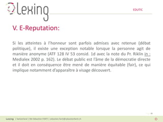 EDUTIC




V. E-Reputation:
Si les atteintes à l’honneur sont parfois admises avec retenue (débat
politique), il existe une exception notable lorsque la personne agit de
manière anonyme (ATF 128 IV 53 consid. 1d avec la note du Pr. Riklin in :
Medialex 2002 p. 162). Le débat public est l’âme de la démocratie directe
et il doit en conséquence être mené de manière équitable (fair), ce qui
implique notamment d’apparaître à visage découvert.




                                                                                   Page 30

 | Switzerland | Me Sébastien FANTI | sebastien.fanti@sebastienfanti.ch
 