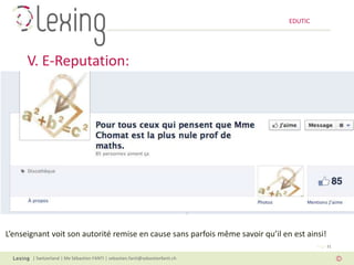 EDUTIC




      V. E-Reputation:




L’enseignant voit son autorité remise en cause sans parfois même savoir qu’il en est ainsi!
                                                                                         Page 31

       | Switzerland | Me Sébastien FANTI | sebastien.fanti@sebastienfanti.ch
 