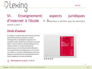 EDUTIC




VI.    Enseignement:    aspects             juridiques
d’internet à l’école « Attention à vérifier que les données
soient à jour »




                                                                                   Page 32

 | Switzerland | Me Sébastien FANTI | sebastien.fanti@sebastienfanti.ch
 