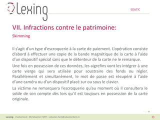 EDUTIC




VII. Infractions contre le patrimoine:
Skimming

Il s’agit d’un type d’escroquerie à la carte de paiement. L’opération consiste
d’abord à effectuer une copie de la bande magnétique de la carte à l’aide
d’un dispositif spécial sans que le détenteur de la carte ne le remarque.
Une fois en possession de ces données, les aigrefins vont les intégrer à une
carte vierge qui sera utilisée pour soustraire des fonds ou régler.
Parallèlement et simultanément, le mot de passe est récupéré à l’aide
d’une caméra ou d’un dispositif placé sur ou sous le clavier.
La victime ne remarquera l’escroquerie qu’au moment où il consultera le
solde de son compte dès lors qu’il est toujours en possession de la carte
originale.

                                                                                   Page 33

 | Switzerland | Me Sébastien FANTI | sebastien.fanti@sebastienfanti.ch
 