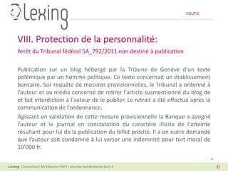 EDUTIC




VIII. Protection de la personnalité:
Arrêt du Tribunal fédéral 5A_792/2011 non destiné à publication

Publication sur un blog hébergé par la Tribune de Genève d’un texte
polémique par un homme politique. Ce texte concernait un établissement
bancaire. Sur requête de mesures provisionnelles, le Tribunal a ordonné à
l’auteur et au média concerné de retirer l'article susmentionné du blog de
et fait interdiction à l’auteur de le publier. Le retrait a été effectué après la
communication de l'ordonnance.
Agissant en validation de cette mesure provisionnelle la Banque a assigné
l’auteur et le journal en constatation du caractère illicite de l'atteinte
résultant pour lui de la publication du billet précité. Il a en outre demandé
que l’auteur soit condamné à lui verser une indemnité pour tort moral de
10'000 fr.
                                                                                   Page 35

 | Switzerland | Me Sébastien FANTI | sebastien.fanti@sebastienfanti.ch
 