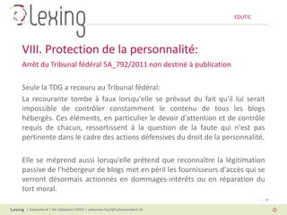 EDUTIC




VIII. Protection de la personnalité:
Arrêt du Tribunal fédéral 5A_792/2011 non destiné à publication

Seule la TDG a recouru au Tribunal fédéral:
La recourante tombe à faux lorsqu'elle se prévaut du fait qu'il lui serait
impossible de contrôler constamment le contenu de tous les blogs
hébergés. Ces éléments, en particulier le devoir d'attention et de contrôle
requis de chacun, ressortissent à la question de la faute qui n'est pas
pertinente dans le cadre des actions défensives du droit de la personnalité.

Elle se méprend aussi lorsqu'elle prétend que reconnaître la légitimation
passive de l'hébergeur de blogs met en péril les fournisseurs d'accès qui se
verront désormais actionnés en dommages-intérêts ou en réparation du
tort moral.
                                                                                   Page 37

 | Switzerland | Me Sébastien FANTI | sebastien.fanti@sebastienfanti.ch
 