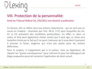EDUTIC




VIII. Protection de la personnalité:
Arrêt du Tribunal fédéral 5A_792/2011 non destiné à publication

Ce faisant, elle se réfère ainsi aux actions réparatrices - qui ne sont pas en
cause en l'espèce - réservées par l'art. 28 al. 3 CC pour lesquelles les art.
41 ss CO prévoient des conditions particulières. En effet, si, dans ce
cadre, le lésé peut également choisir contre qui il veut agir, ce choix sera
toutefois limité par le fait qu'il ne peut s'adresser qu'à ceux dont il parvient
à prouver la faute, exigence qui n'est pas posée pour les actions
défensives.
Pour le surplus, il n'appartient pas à la justice, mais au législateur, de
réparer les "graves conséquences" pour internet et pour les hébergeurs de
blogs auxquelles pourrait conduire l'application du droit actuel.

                                                                                   Page 38

 | Switzerland | Me Sébastien FANTI | sebastien.fanti@sebastienfanti.ch
 