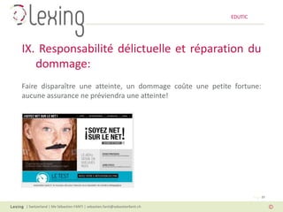 EDUTIC




IX. Responsabilité délictuelle et réparation du
   dommage:
Faire disparaître une atteinte, un dommage coûte une petite fortune:
aucune assurance ne préviendra une atteinte!




                                                                                   Page 39

 | Switzerland | Me Sébastien FANTI | sebastien.fanti@sebastienfanti.ch
 