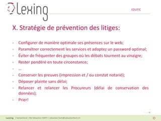 EDUTIC




X. Stratégie de prévention des litiges:
-      Configurer de manière optimale ses présences sur le web;
-      Paramétrer correctement les services et adoptez un password optimal;
-      Éviter de fréquenter des groupes où les débats tournent au vinaigre;
-      Rester pondéré en toute circonstance;
-      …
-      Conserver les preuves (impression et / ou constat notarié);
-      Déposer plainte sans délai;
-      Relancer et relancer les Procureurs (délai de conservation des
       données);
-      Prier!

                                                                                      Page 41

    | Switzerland | Me Sébastien FANTI | sebastien.fanti@sebastienfanti.ch
 