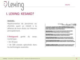 EDUTIC




I. LEXING: KESAKO?
Activité :
Représentation de personnes ou
d’entités ayant un intérêt à la
défense de leurs droits sur Internet
principalement.

E-Bodyguard: garde du corps
numérique.
+ de 20 pays
+ de 500 avocats spécialisés dans
les technologies avancées



                                                                                  Page 5

| Switzerland | Me Sébastien FANTI | sebastien.fanti@sebastienfanti.ch
 