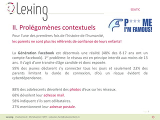 EDUTIC




II. Prolégomènes contextuels
Pour l’une des premières fois de l’histoire de l’humanité,
les parents ne sont plus les référents de confiance de leurs enfants!

La Génération Facebook est désormais une réalité (48% des 8-17 ans ont un
compte Facebook). 1er problème: le réseau est en principe interdit aux moins de 13
ans. Il s’agit d’une tranche d’âge candide et donc exposée.
59% des jeunes déclarent s’y connecter tous les jours et seulement 23% des
parents limitent la durée de connexion, d’où un risque évident de
cyberdépendance.

88% des adolescents dévoilent des photos d’eux sur les réseaux.
68% dévoilent leur adresse mail.
58% indiquent s’ils sont célibataires.
27% mentionnent leur adresse postale.
                                                                                   Page 7

 | Switzerland | Me Sébastien FANTI | sebastien.fanti@sebastienfanti.ch
 