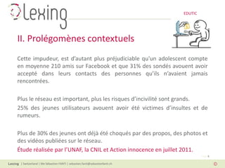 EDUTIC




II. Prolégomènes contextuels
Cette impudeur, est d’autant plus préjudiciable qu'un adolescent compte
en moyenne 210 amis sur Facebook et que 31% des sondés avouent avoir
accepté dans leurs contacts des personnes qu’ils n’avaient jamais
rencontrées.

Plus le réseau est important, plus les risques d’incivilité sont grands.
25% des jeunes utilisateurs avouent avoir été victimes d’insultes et de
rumeurs.

Plus de 30% des jeunes ont déjà été choqués par des propos, des photos et
des vidéos publiées sur le réseau.
Étude réalisée par l’UNAF, la CNIL et Action innocence en juillet 2011.
                                                                                   Page 8

 | Switzerland | Me Sébastien FANTI | sebastien.fanti@sebastienfanti.ch
 