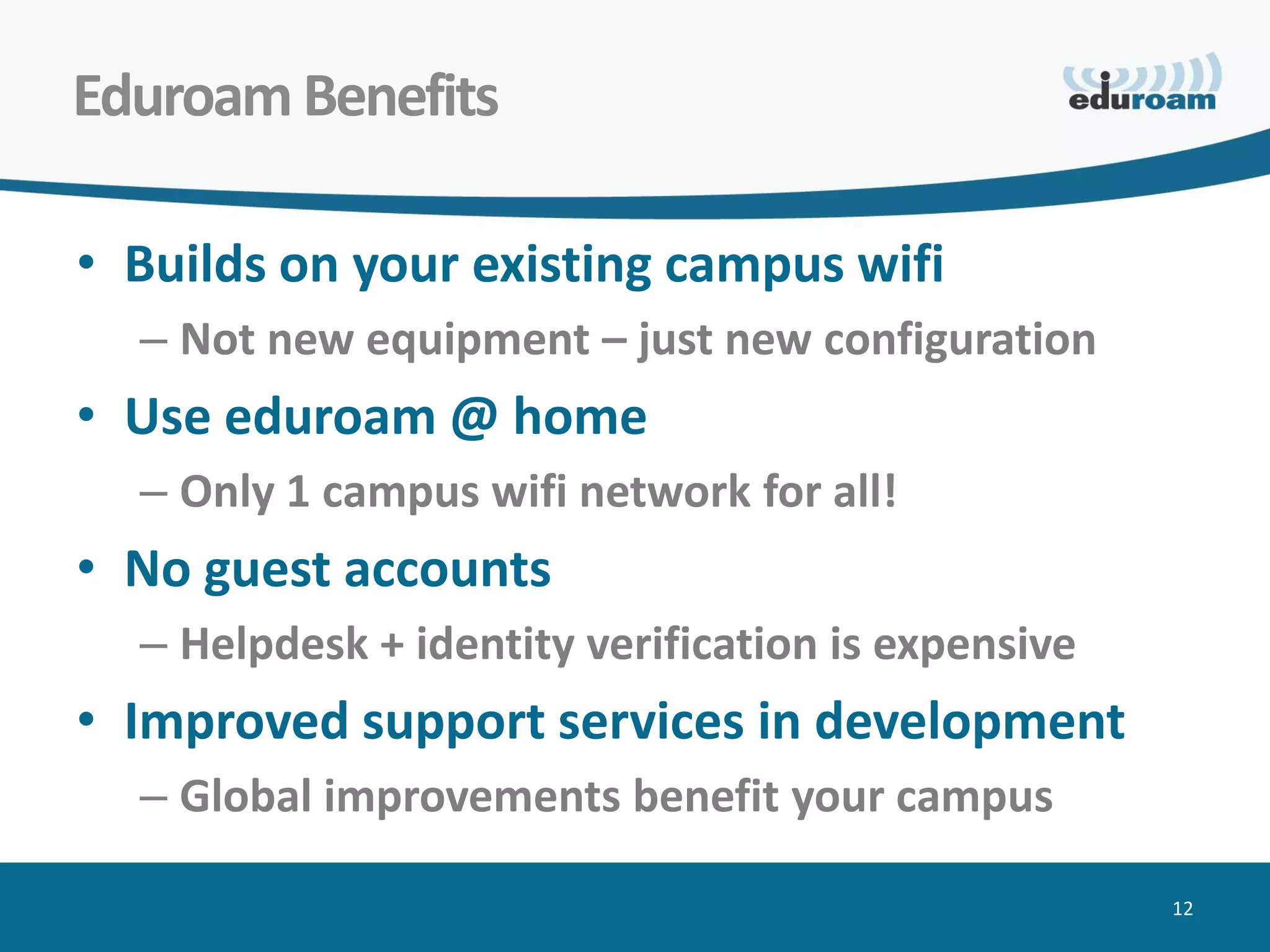 Eduroam Benefits

• Builds on your existing campus wifi
  – Not new equipment – just new configuration
• Use eduroam @ home
  – Only 1 campus wifi network for all!
• No guest accounts
  – Helpdesk + identity verification is expensive
• Improved support services in development
  – Global improvements benefit your campus

                                                    12
 