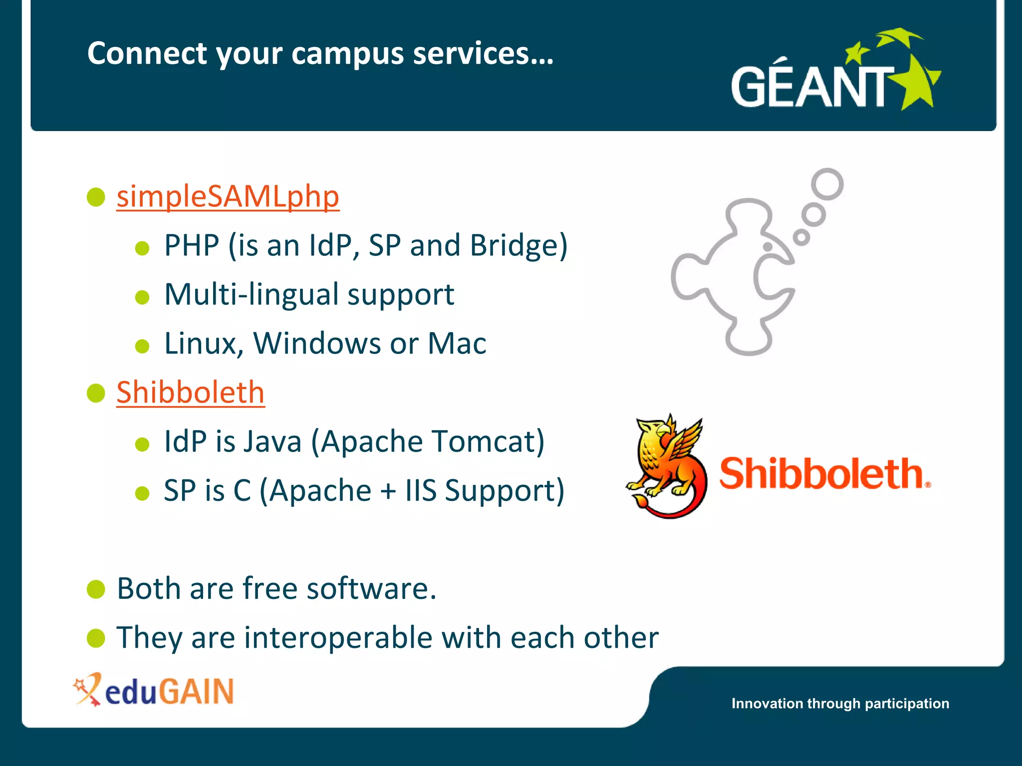 Connect your campus services…



 simpleSAMLphp
    PHP (is an IdP, SP and Bridge)
    Multi-lingual support
    Linux, Windows or Mac
 Shibboleth
    IdP is Java (Apache Tomcat)
    SP is C (Apache + IIS Support)

 Both are free software.
 They are interoperable with each other
                                          Innovation through participation
 