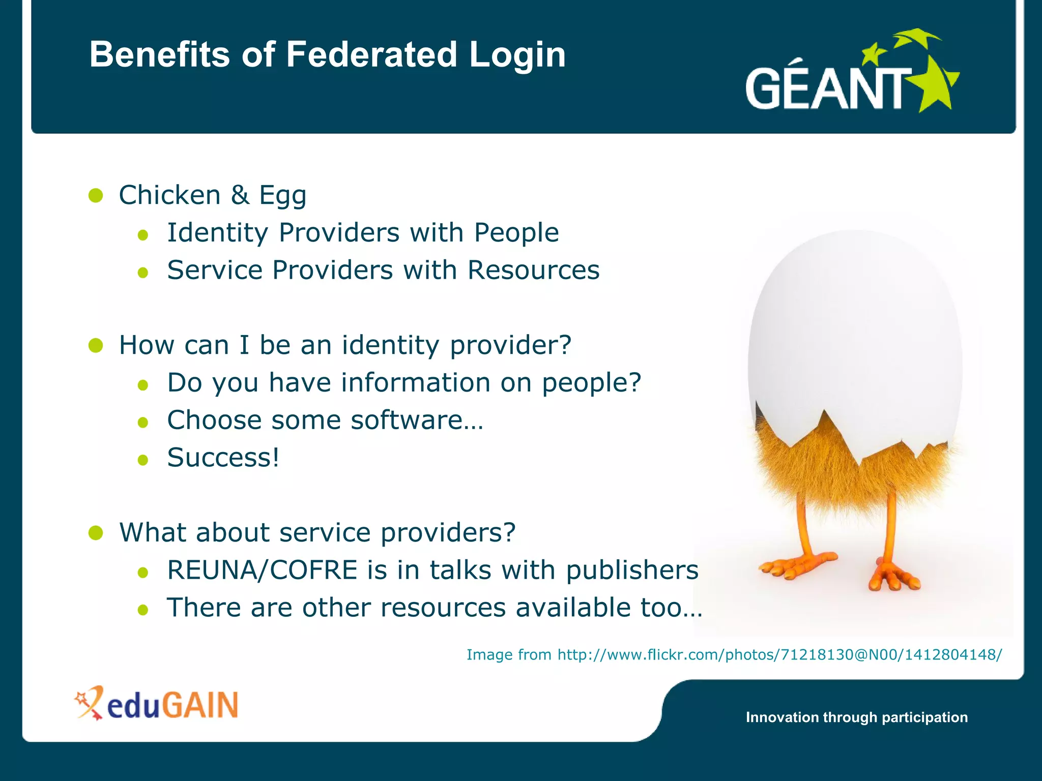 Benefits of Federated Login


 Chicken & Egg
    Identity Providers with People
    Service Providers with Resources

 How can I be an identity provider?
    Do you have information on people?
    Choose some software…
    Success!

 What about service providers?
   REUNA/COFRE is in talks with publishers
   There are other resources available too…
                          Image from http://www.flickr.com/photos/71218130@N00/1412804148/



                                                           Innovation through participation
 