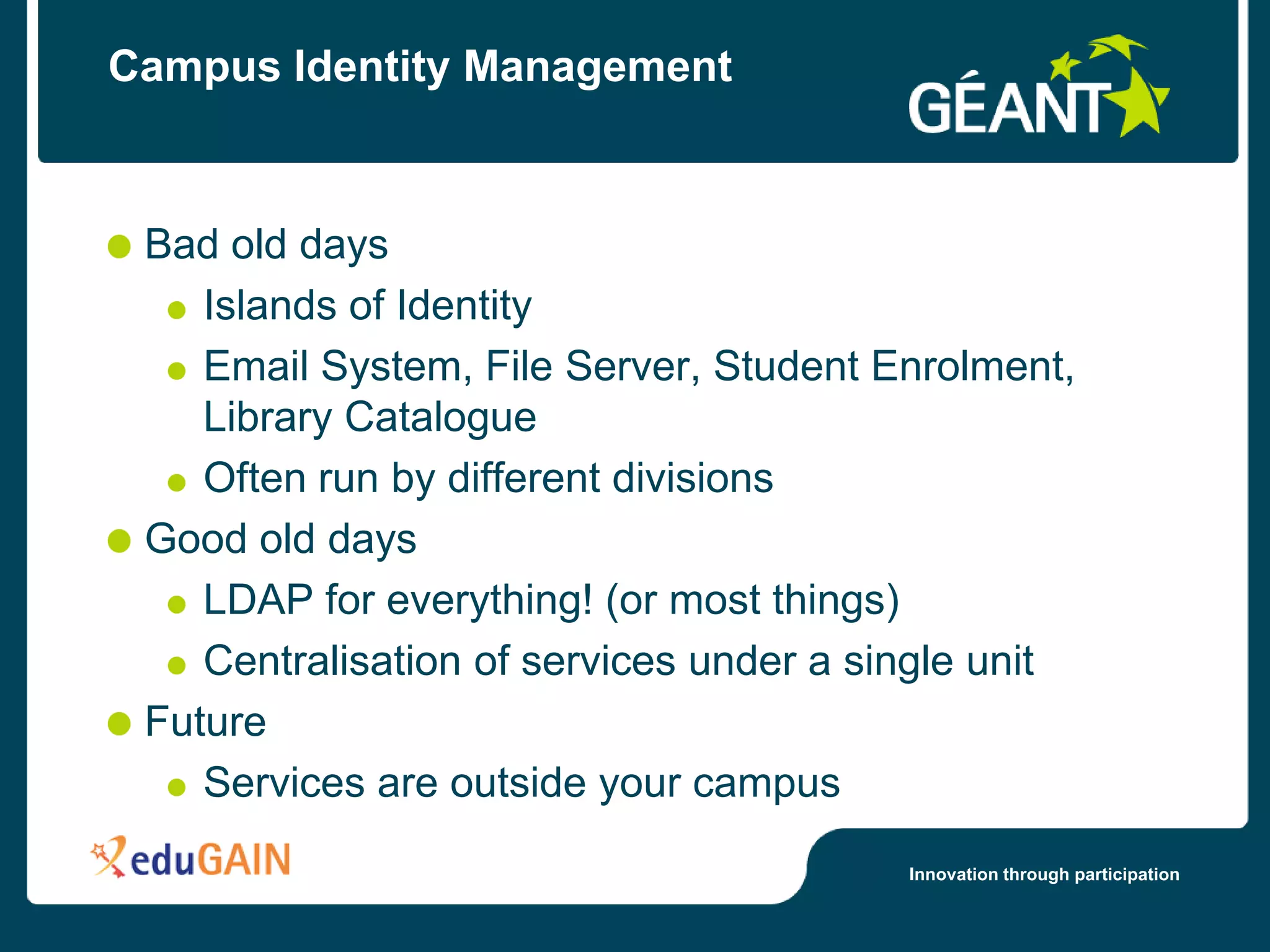 Campus Identity Management



 Bad old days
    Islands of Identity
    Email System, File Server, Student Enrolment,
    Library Catalogue
    Often run by different divisions
 Good old days
    LDAP for everything! (or most things)
    Centralisation of services under a single unit
 Future
    Services are outside your campus
                                         Innovation through participation
 
