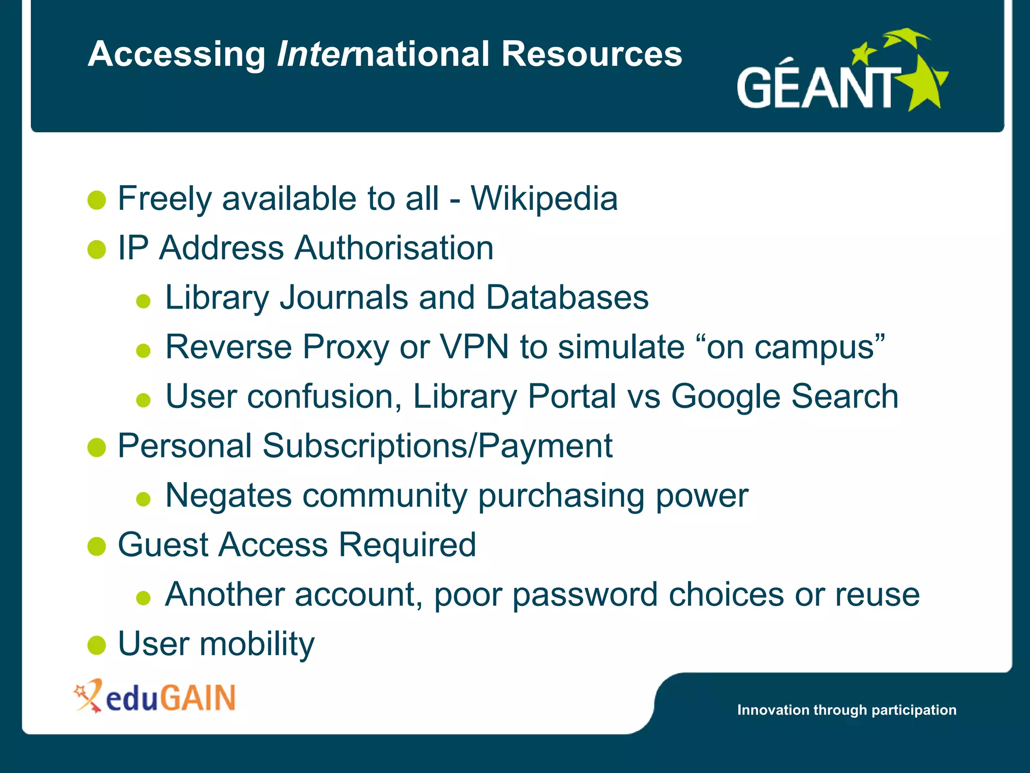 Accessing International Resources



 Freely available to all - Wikipedia
 IP Address Authorisation
    Library Journals and Databases
    Reverse Proxy or VPN to simulate “on campus”
    User confusion, Library Portal vs Google Search
 Personal Subscriptions/Payment
    Negates community purchasing power
 Guest Access Required
    Another account, poor password choices or reuse
 User mobility
                                       Innovation through participation
 