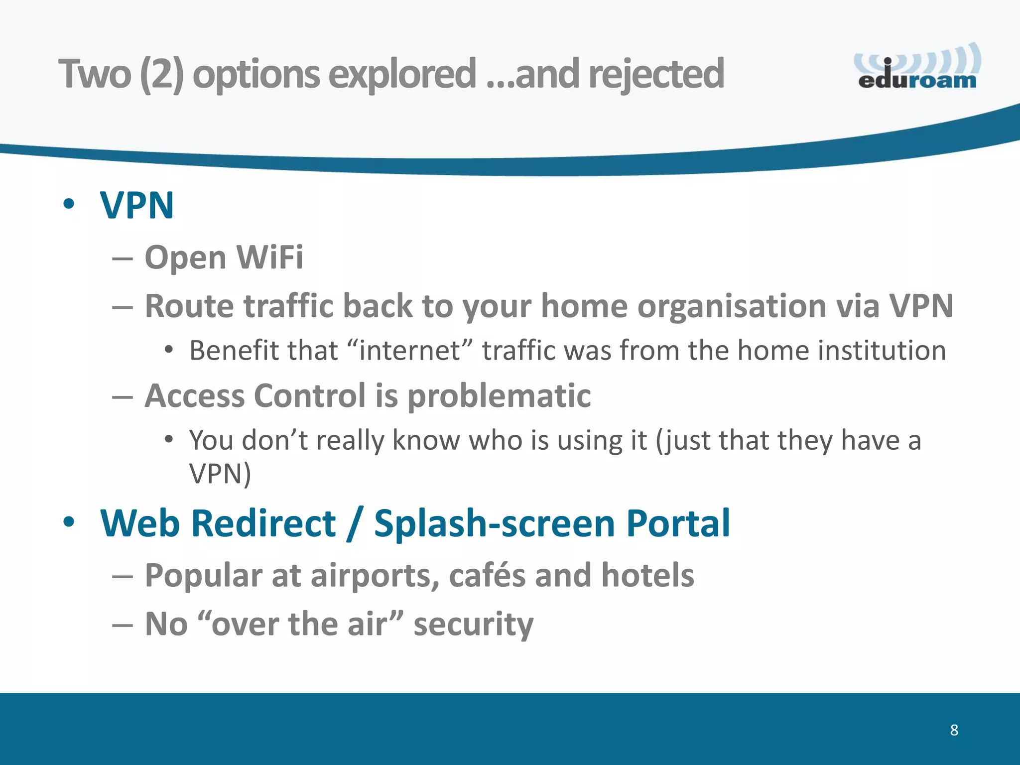 Two (2) options explored …and rejected

• VPN
   – Open WiFi
   – Route traffic back to your home organisation via VPN
      • Benefit that “internet” traffic was from the home institution
   – Access Control is problematic
      • You don’t really know who is using it (just that they have a
        VPN)
• Web Redirect / Splash-screen Portal
   – Popular at airports, cafés and hotels
   – No “over the air” security

                                                                        8
 