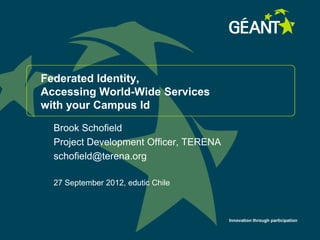Federated Identity,
Accessing World-Wide Services
with your Campus Id

  Brook Schofield
  Project Development Officer, TERENA
  schofield@terena.org

  27 September 2012, edutic Chile



                                        Innovation through participation
 
