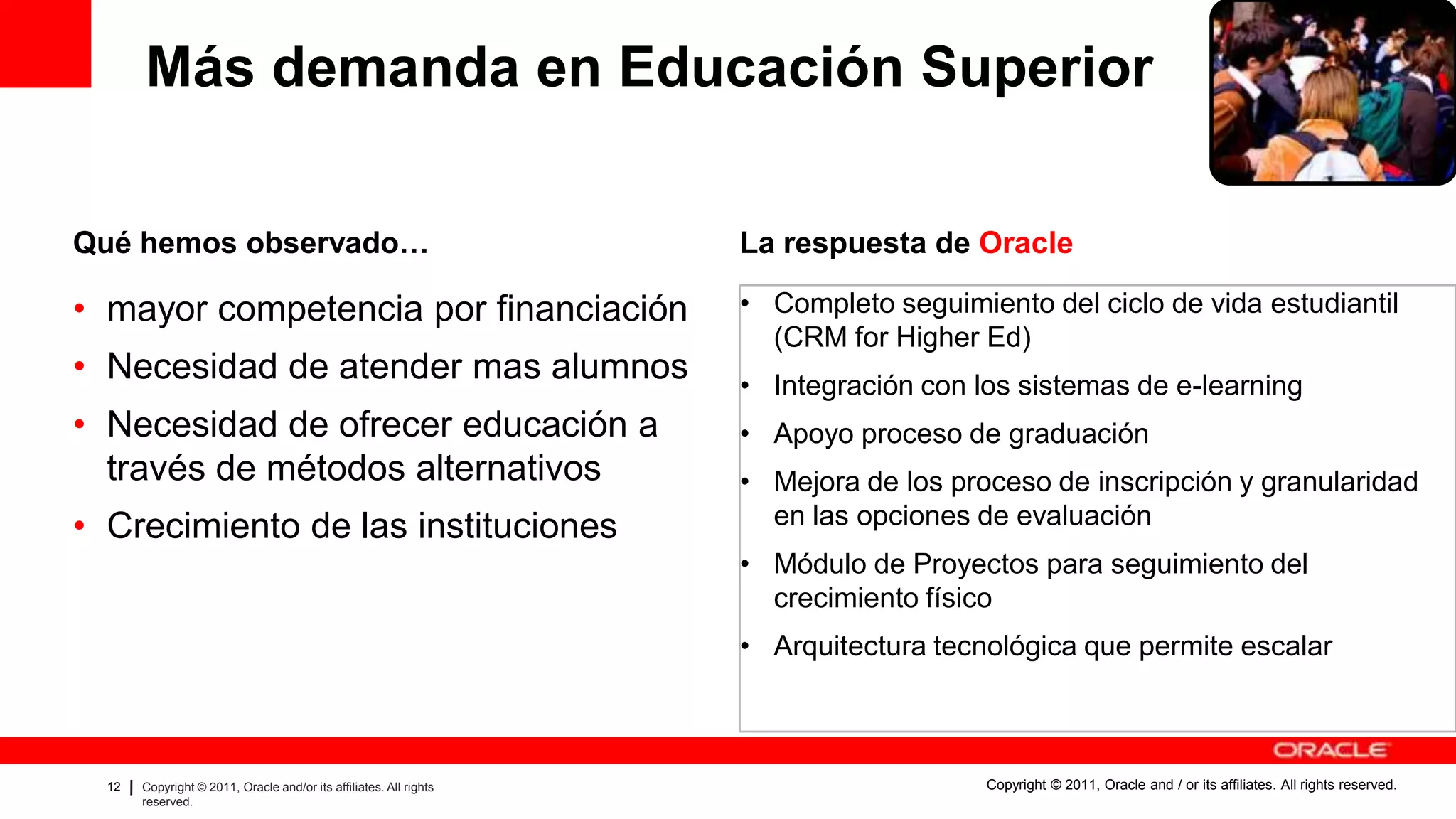 Más demanda en Educación Superior

Qué hemos observado…                                                                                             La respuesta de Oracle

• mayor competencia por financiación                                                                             • Completo seguimiento del ciclo de vida estudiantil
                                                                                                                   (CRM for Higher Ed)
• Necesidad de atender mas alumnos                                                                               • Integración con los sistemas de e-learning
• Necesidad de ofrecer educación a                                                                               • Apoyo proceso de graduación
  través de métodos alternativos                                                                                 • Mejora de los proceso de inscripción y granularidad
• Crecimiento de las instituciones                                                                                 en las opciones de evaluación
                                                                                                                 • Módulo de Proyectos para seguimiento del
                                                                                                                   crecimiento físico
                                                                                                                 • Arquitectura tecnológica que permite escalar



  12   Copyright © 2011, Oracle and/or its affiliates. All rights   Insert Information Protection Policy Classification from Slide 8   Copyright © 2011, Oracle and / or its affiliates. All rights reserved.
       reserved.
 