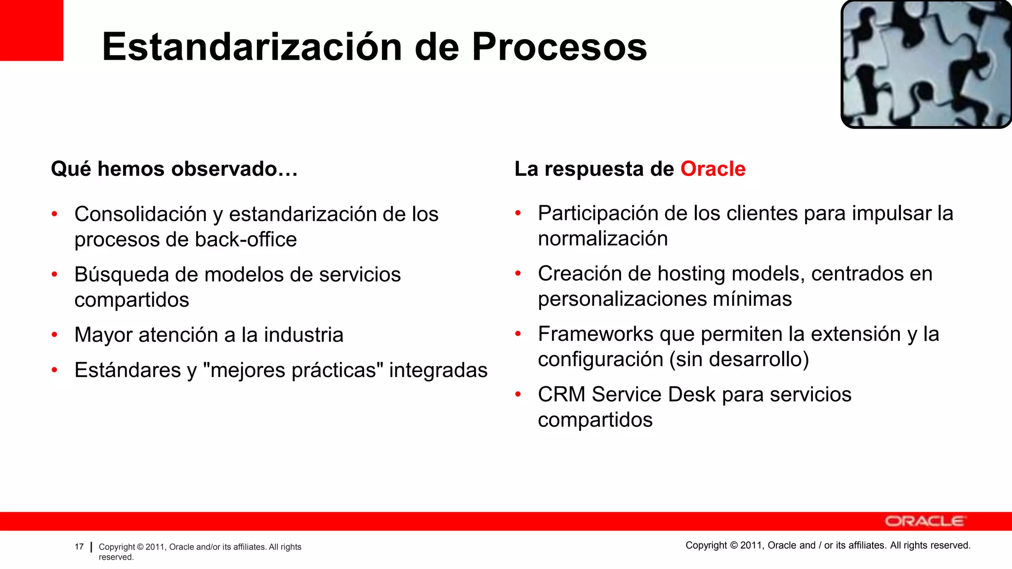 Estandarización de Procesos

Qué hemos observado…                                                                                             La respuesta de Oracle

• Consolidación y estandarización de los                                                                         • Participación de los clientes para impulsar la
  procesos de back-office                                                                                          normalización
• Búsqueda de modelos de servicios                                                                               • Creación de hosting models, centrados en
  compartidos                                                                                                      personalizaciones mínimas
• Mayor atención a la industria                                                                                  • Frameworks que permiten la extensión y la
                                                                                                                   configuración (sin desarrollo)
• Estándares y "mejores prácticas" integradas
                                                                                                                 • CRM Service Desk para servicios
                                                                                                                   compartidos




  17   Copyright © 2011, Oracle and/or its affiliates. All rights   Insert Information Protection Policy Classification from Slide 8   Copyright © 2011, Oracle and / or its affiliates. All rights reserved.
       reserved.
 
