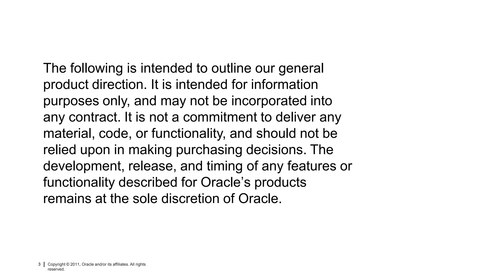 The following is intended to outline our general
    product direction. It is intended for information
    purposes only, and may not be incorporated into
    any contract. It is not a commitment to deliver any
    material, code, or functionality, and should not be
    relied upon in making purchasing decisions. The
    development, release, and timing of any features or
    functionality described for Oracle’s products
    remains at the sole discretion of Oracle.



3   Copyright © 2011, Oracle and/or its affiliates. All rights   Insert Information Protection Policy Classification from Slide 8
    reserved.
 