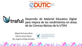 Desarrollo de Material Educativo Digital
para mejora de los rendimientos en áreas
de las Ciencias Básicas de la UTEM
Miguel Sanhueza Olave
Patricio Iriarte Palma
Ma. Eugenia Zúñiga González
 
