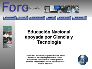 Foro Foro discusión de documentos tareas enlaces mensajes alumnos clase Educación Nacional apoyada por Ciencia y Tecnología “ Propuesta educativa pragmática sobre bases empíricas para ser implementada a nivel  Nacional en concordancia con las políticas actuales en el contexto tecno- educativo de la realidad nacional” 