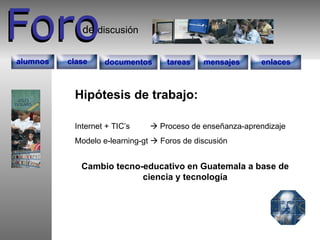 Foro Foro discusión de documentos tareas enlaces mensajes alumnos clase Hipótesis de trabajo: Internet + TIC’s    Proceso de enseñanza-aprendizaje Modelo e-learning-gt    Foros de discusión Cambio tecno-educativo en Guatemala a base de ciencia y tecnología 