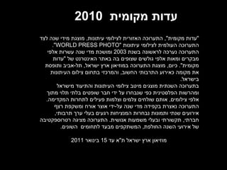 עדות מקומית   2010  &quot; עדות מקומית &quot;,  התערוכה האזורית לצילומי עיתונות ,  מוצגת מידי שנה לצד התערוכה העולמית לצילומי עיתונות  &quot; WORLD PRESS PHOTO &quot;.  התערוכה נערכה לראשונה בשנת  2003  ומושכת מדי שנה עשרות אלפי מבקרים ומאות אלפי גולשים שצופים בה באתר האינטרנט של  &quot; עדות מקומית &quot;.  כיום ,  מוצגת התערוכה במוזיאון ארץ ישראל ,  תל - אביב ותופסת את מקומה כאירוע התרבותי החשוב ,  והמרכזי בתחום צילום העיתונות בישראל . בתערוכה השנתית מוצגים מיטב צילומי העיתונות והתיעוד מישראל ומהרשות הפלסטינית כפי שנבחרו על ידי חבר שופטים בלתי תלוי מתוך אלפי צילומים ,  אותם שולחים צלמים וצלמות פעילים לתחרות המקדימה .  התערוכה נאצרת בקפידה מדי שנה על - ידי אוצר אורח ומשקפת רצף אירועים שנתי ותמונות נבחרות המנציחות רגעים בעלי ערך תרבותי ,  חברתי ,  תקשורתי ובעלי משמעות אנושית .  התערוכה מציגה רטרוספקטיבה של אירועי השנה החולפת ,  המשתקפים מבעד לתחומים  השונים . מוזיאון ארץ ישראל ת &quot; א עד  15  בינואר  2011 