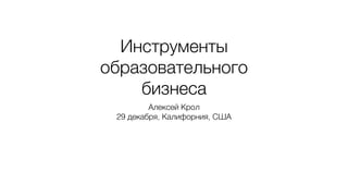 Инструменты
образовательного
бизнеса
Алексей Крол
29 декабря, Калифорния, США
 