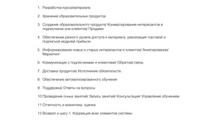 1. Разработка курса/материала
2. Хранение образовательных продуктов
3. Создание образовательного продукта/ Конвертирование интересантов в
подписчиков или клиентов/ Продажи
4. Обеспечение разного уровня доступа к материалу, реализация торговой и
подписной моделей прибыли
5. Информирование новых и старых интересантов и клиентов/ Анкетирование/
Маркетинг
6. Коммуникации с подписчиками и клиентами/ Обратная связь
7. Доставка продуктов/ Исполнение обязательств
8. Обеспечение автоматизированного обучения
9. Поддержка/ Ответы на вопросы
10.Проведение очных занятий/ Запись занятий/ Консультация/ Управление обучением
11.Отчетность и аналитика, оценка
12.Возврат к шагу 1. Коррекция всех элементов системы
 