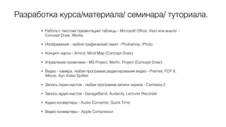 Разработка курса/материала/ семинара/ туториала.
• Работа с текстом/ презентации/ таблицы - Microsoft Ofﬁce, Visio или аналог -
Concept Draw, iWorks
• Изображения - любой графический пакет - Photoshop, iPhoto
• Концепт карты - Xmind, Mind Map (Concept Draw)
• Управление проектами - MS Project, Merlin, Project (Concept Draw)
• Видео - камера, любая программа редактирования видео - Premier, FCP X,
iMovie, Ayn Video Splitter
• Запись скрин-кастов - любая программа записи экрана - Camtasia 2
• Запись аудио-кастов - GarageBand, Audacity, Lecturer Recorder
• Аудио конвертеры - Audio Converter, Quick Time
• Видео конвертеры - Apple Compressor
 