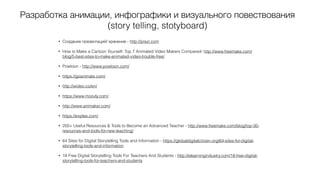 Разработка анимации, инфографики и визуального повествования
(story telling, stotyboard)
• Создание презентаций/ хранение - http://prezi.com
• How to Make a Cartoon Yourself: Top 7 Animated Video Makers Compared- http://www.freemake.com/
blog/5-best-sites-to-make-animated-video-trouble-free/
• Powtoon - http://www.powtoon.com/
• https://goanimate.com/
• http://wideo.co/en/
• https://www.moovly.com/
• http://www.animaker.com/
• https://explee.com/
• 200+ Useful Resources & Tools to Become an Advanced Teacher - http://www.freemake.com/blog/top-30-
resources-and-tools-for-new-teaching/
• 64 Sites for Digital Storytelling Tools and Information - https://globaldigitalcitizen.org/64-sites-for-digital-
storytelling-tools-and-information
• 18 Free Digital Storytelling Tools For Teachers And Students - http://elearningindustry.com/18-free-digital-
storytelling-tools-for-teachers-and-students
 
