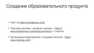 Создание образовательного продукта
• Сайт на https://wordpress.com/
• Торговая система - интернет магазин - https://
www.woothemes.com/woocommerce/ + плагины
• Организация мероприятий и продажа билетов - http://
www.meetup.com/
 