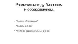 Различие между бизнесом
и образованием.
• Что есть образование?
• Что есть бизнес?
• Что такое образовательный бизнес?
 