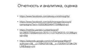 Отчетность и аналитика, оценка
• https://www.facebook.com/alexey.v.krol/insights/
• https://www.facebook.com/ads/manager/account/
campaigns/?act=10202363346477599&pid=p1
• https://metrika.yandex.ru/dashboard?
id=28057725&period=2015-11-27%3A2015-12-28&gro
up=day
• https://adwords.google.com/cm/CampaignMgmt?
authuser=0&__u=7594370513&__c=7254041273#r.ON
LINE&app=cm
 