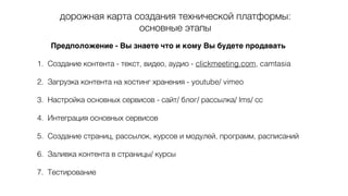 дорожная карта создания технической платформы:
основные этапы
Предположение - Вы знаете что и кому Вы будете продавать
1. Создание контента - текст, видео, аудио - clickmeeting.com, camtasia
2. Загрузка контента на хостинг хранения - youtube/ vimeo
3. Настройка основных сервисов - сайт/ блог/ рассылка/ lms/ сс
4. Интеграция основных сервисов
5. Создание страниц, рассылок, курсов и модулей, программ, расписаний
6. Заливка контента в страницы/ курсы
7. Тестирование
 