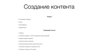 Создание контента
Продукт
• Программа семинара
• Книга
• Курс/ Модули
• Видео/ Касты
Продающий контент
• Лендинг
• Описание продукта - книги/ семинаров/ курсов/ модулей
• Входная форма подписки
• Цепочка писем в подписке
• Автоматическая цепочка писем в рассылке
• Описание страницы в социальной сети
• Описание страницы “Об авторе”
 