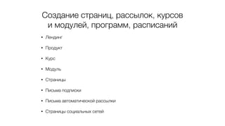 Создание страниц, рассылок, курсов
и модулей, программ, расписаний
• Лендинг
• Продукт
• Курс
• Модуль
• Страницы
• Письма подписки
• Письма автоматической рассылки
• Страницы социальных сетей
 