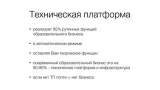 Техническая платформа
• реализует 95% рутинных функций
образовательного бизнеса
• в автоматическом режиме
• оставляя Вам творческие функции
• современный образовательный бизнес это на
80-90% - техническая платформа и инфраструктура
• если нет ТП почти = нет бизнеса
 