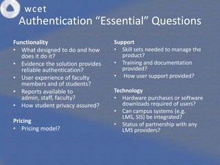 Authentication “Essential” Questions
Functionality                      Support
• What designed to do and how      • Skill sets needed to manage the
   does it do it?                     product?
• Evidence the solution provides   • Training and documentation
   reliable authentication?           provided?
• User experience of faculty       • How user support provided?
   members and of students?
• Reports available to             Technology
   admin, staff, faculty?          • Hardware purchases or software
• How student privacy assured?        downloads required of users?
                                   • Can campus systems (e.g.
                                      LMS, SIS) be integrated?
Pricing
                                   • Status of partnership with any
• Pricing model?                      LMS providers?
 