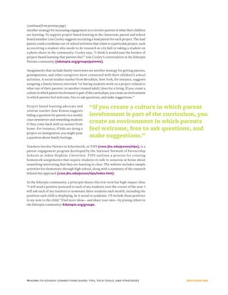 (continued from previous page)
Another strategy for increasing engagement is to involve parents in what their children
are learning. To support project-based learning in the classroom, parent and school
board member Lisa Cooley suggests recruiting a lead parent for each project. The lead
parent could coordinate out-of-school activities that relate to a particular project, such
as escorting a student who needs to do research at city hall or taking a student on
a photo shoot in the community. Cooley says, “I think it would ease the burden of
project-based learning that parents feel.” Join Cooley’s conversation in the Edutopia
Parents community (edutopia.org/groups/parents).

Assignments that include family interviews are another strategy for getting parents,
grandparents, and other caregivers more connected with their children’s school
activities. A social studies teacher from Brooklyn, New York, for instance, suggests
assigning a family history interview “or having students work on a project related to
what one of their parents (or another trusted adult) does for a living. If you create a
culture in which parent involvement is part of the curriculum, you create an environment
in which parents feel welcome, free to ask questions, and make suggestions.”

Project-based learning advocate and            “If you create a culture in which parent
veteran teacher Jane Krauss suggests
hiding a question for parents in a weekly      involvement is part of the curriculum, you
class newsletter and rewarding students
if they come back with an answer from
                                               create an environment in which parents
home. For instance, if kids are doing a        feel welcome, free to ask questions, and
project on immigration, you might pose
a question about family heritage.              make suggestions.”
Teachers Involve Parents in Schoolwork, or TIPS (csos.jhu.edu/p2000/tips), is a
parent-engagement program developed by the National Network of Partnership
Schools at Johns Hopkins University. TIPS outlines a process for creating
homework assignments that require students to talk to someone at home about
something interesting that they are learning in class. The website includes sample
activities for elementary through high school, along with a summary of the research
behind this approach (csos.jhu.edu/p2000/tips/index.htm).

In the Edutopia community, a principal shares this low-tech but high-impact idea:
“I will send a positive postcard to each of my students over the course of the year. I
will ask each of my teachers to nominate three students each month, including the
positives each child is displaying, be it social or academic. I'll include those positives
in my note to the child.” Find more ideas—and share your own—by joining others in
the Edutopia community: Edutopia.org/groups.




14 HOME-TO-SCHOOL CONNECTIONS GUIDE: TIPS, TECH TOOLS, AND STRATEGIES                        EDUTOPIA.ORG
 